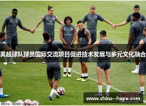 英超球队球员国际交流项目促进技术发展与多元文化融合 英超球队球员国际交流项目促进技术发展与多元文化融合