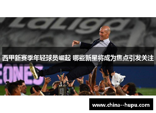 西甲新赛季年轻球员崛起 哪些新星将成为焦点引发关注