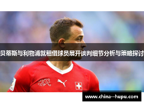 贝蒂斯与利物浦就租借球员展开谈判细节分析与策略探讨