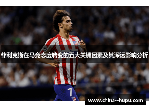 菲利克斯在马竞态度转变的五大关键因素及其深远影响分析