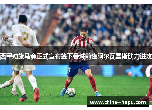 西甲劲旅马竞正式宣布签下曼城前锋阿尔瓦雷斯助力进攻